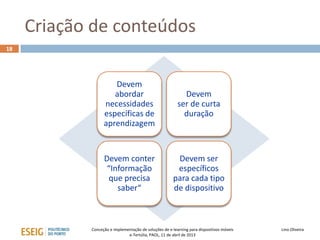 Criação de conteúdos
18




                     Devem
                     abordar                               Devem
                  necessidades                           ser de curta
                  específicas de                           duração
                  aprendizagem


                  Devem conter                          Devem ser
                   “Informação                          específicos
                   que precisa                         para cada tipo
                      saber“                           de dispositivo



            Conceção e implementação de soluções de e-learning para dispositivos móveis   Lino Oliveira
                              e-Tertúlia, PAOL, 11 de abril de 2013
 
