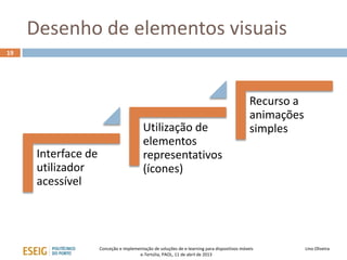 Desenho de elementos visuais
19




                                                                                              Recurso a
                                                                                              animações
                                          Utilização de                                       simples
                                          elementos
      Interface de                        representativos
      utilizador                          (ícones)
      acessível




                     Conceção e implementação de soluções de e-learning para dispositivos móveis          Lino Oliveira
                                       e-Tertúlia, PAOL, 11 de abril de 2013
 