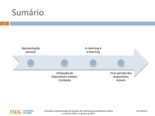 Sumário
2




      Apresentação                                               m-learning é
        pessoal                                                   e-learning




                                Utilização de                                               Tirar partido dos
                            dispositivos móveis:                                               dispositivos
                                 Contexto                                                        móveis




                     Conceção e implementação de soluções de e-learning para dispositivos móveis                Lino Oliveira
                                       e-Tertúlia, PAOL, 11 de abril de 2013
 