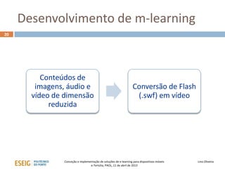 Desenvolvimento de m-learning
20




          Conteúdos de
        imagens, áudio e                                           Conversão de Flash
       vídeo de dimensão                                            (.swf) em vídeo
            reduzida




                Conceção e implementação de soluções de e-learning para dispositivos móveis   Lino Oliveira
                                  e-Tertúlia, PAOL, 11 de abril de 2013
 