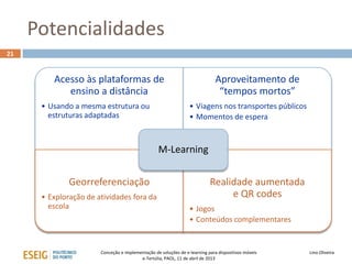 Potencialidades
21


         Acesso às plataformas de                                             Aproveitamento de
            ensino a distância                                                 “tempos mortos”
      • Usando a mesma estrutura ou                              • Viagens nos transportes públicos
        estruturas adaptadas                                     • Momentos de espera


                                                  M-Learning


              Georreferenciação                                            Realidade aumentada
      • Exploração de atividades fora da                                        e QR codes
        escola                                                   • Jogos
                                                                 • Conteúdos complementares


                       Conceção e implementação de soluções de e-learning para dispositivos móveis    Lino Oliveira
                                         e-Tertúlia, PAOL, 11 de abril de 2013
 