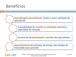 Benefícios
23



         Aprendizagem personalizada conduz a maior satisfação do
         aprendente

            A possibilidade de revisitar os conteúdos aumenta a
            capacidade de retenção


            Incremento da participação e partilha dos aprendentes


         Aproveitamento do contexto, do timing e dos tempos de
         inatividade para aprender

                Conceção e implementação de soluções de e-learning para dispositivos móveis   Lino Oliveira
                                  e-Tertúlia, PAOL, 11 de abril de 2013
 