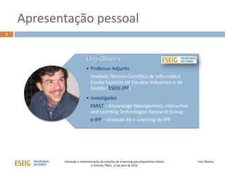 Apresentação pessoal
4




                           Lino Oliveira
                           • Professor Adjunto
                             Unidade Técnico-Científica de Informática
                             Escola Superior de Estudos Industriais e de
                             Gestão (ESEIG.IPP)
                           • Investigador
                             KMILT – Knowledge Management, Interactive
                             and Learning Technologies Research Group
                             e-IPP – Unidade de e-Learning do IPP




           Conceção e implementação de soluções de e-learning para dispositivos móveis   Lino Oliveira
                             e-Tertúlia, PAOL, 11 de abril de 2013
 