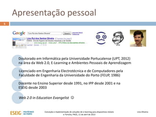 Apresentação pessoal
5




     Doutorado em Informática pela Universidade Portucalense (UPT, 2012)
     na área da Web 2.0, E-Learning e Ambientes Pessoais de Aprendizagem

     Licenciado em Engenharia Electrotécnica e de Computadores pela
     Faculdade de Engenharia da Universidade do Porto (FEUP, 1986)

     Docente no Ensino Superior desde 1991, no IPP desde 2001 e na
     ESEIG desde 2003

     Web 2.0 in Education Evangelist 


                    Conceção e implementação de soluções de e-learning para dispositivos móveis   Lino Oliveira
                                      e-Tertúlia, PAOL, 11 de abril de 2013
 
