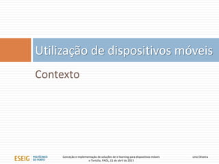 Utilização de dispositivos móveis
Contexto




     Conceção e implementação de soluções de e-learning para dispositivos móveis   Lino Oliveira
                       e-Tertúlia, PAOL, 11 de abril de 2013
 