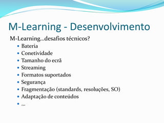 M-Learning - Desenvolvimento
M-Learning…desafios técnicos?
   Bateria
   Conetividade
   Tamanho do ecrã
   Streaming
   Formatos suportados
   Segurança
   Fragmentação (standards, resoluções, SO)
   Adaptação de conteúdos
  …
 