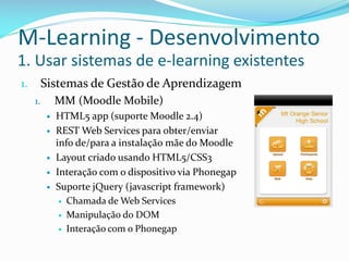 M-Learning - Desenvolvimento
1. Usar sistemas de e-learning existentes
1.        Sistemas de Gestão de Aprendizagem
     1.       MM (Moodle Mobile)
             HTML5 app (suporte Moodle 2.4)
             REST Web Services para obter/enviar
              info de/para a instalação mãe do Moodle
             Layout criado usando HTML5/CSS3
             Interação com o dispositivo via Phonegap
             Suporte jQuery (javascript framework)
                Chamada de Web Services

                Manipulação do DOM

                Interação com o Phonegap
 