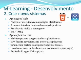 M-Learning - Desenvolvimento
2. Criar novos sistemas
1.    Aplicações Web
      Podem ser executadas em múltiplas plataformas
      A mesma interface independente do dispositivo
      Atualização rápida e abrangente
      Ex: HTML5
2.    Aplicações Nativas
      Mais tempo para chegar a todas as plataformas
      SDK facilita a programação e teste das aplicações
      Tira melhor partido do dispositivo (ex.: sensores).
      Uso dos recursos de hardware (ex. acelerómetro para jogos)
      Ex: Android apps, iOS apps, etc.
 