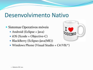 Desenvolvimento Nativo
 Sistemas Operativos móveis
    Android (Eclipse + Java)
    iOS (Xcode + Objective-C)
    BlackBerry (Eclipse+Java(ME))
    Windows Phone (Visual Studio + C#/VB/*)




   1 – Relatório IDC 2012
 