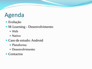 Agenda
 Evolução
 M-Learning - Desenvolvimento
    Web
    Nativo
 Caso de estudo: Android
    Plataforma
    Desenvolvimento
 Contactos
 