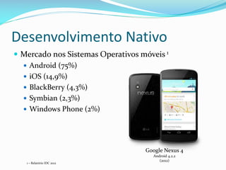 Desenvolvimento Nativo
 Mercado nos Sistemas Operativos móveis 1
   Android (75%)
   iOS (14,9%)
   BlackBerry (4,3%)
   Symbian (2,3%)
   Windows Phone (2%)




                                   Google Nexus 4
                                     Android 4.2.2
                                        (2012)
   1 – Relatório IDC 2012
 