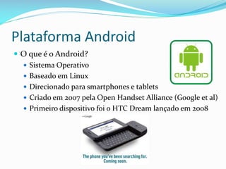 Plataforma Android
 O que é o Android?
   Sistema Operativo
   Baseado em Linux
   Direcionado para smartphones e tablets
   Criado em 2007 pela Open Handset Alliance (Google et al)
   Primeiro dispositivo foi o HTC Dream lançado em 2008
 