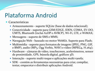 Plataforma Android
 Características
    Armazenamento - suporte SQLite (base de dados relacional);
    Conectividade - suporte para GSM/EDGE, IDEN, CDMA, EV-DO,
     UMTS, Bluetooth (inclui A2DP e AVRCP), Wi-Fi, LTE, e WiMAX;
    Mensagens - suporte de SMS e MMS;
    Navegação Web - baseado no motor WebKit. Suporte para Flash;
    Multimédia - suporte para formatos de imagem (JPEG, PNG, GIF,
     e BMP), audio (MP3, Ogg Vorbis, WAV) e vídeo (MPEG4, H.264);
    Hardware - câmaras de vídeo, touchscreen, acelerómetros, sensor
     de proximidade, GPS, bússola digital, gráficos 3D;
    Interação - suporte multi-toque e aplicações multi-tarefa;
    SDK - contém as ferramentas necessárias para criar, compilar,
     testar, empacotar e distribuir aplicações Android.
 
