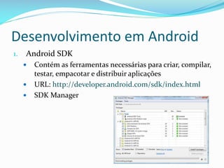 Desenvolvimento em Android
1.   Android SDK
        Contém as ferramentas necessárias para criar, compilar,
         testar, empacotar e distribuir aplicações
        URL: http://developer.android.com/sdk/index.html
        SDK Manager
 