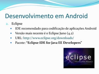 Desenvolvimento em Android
2. Eclipse
    IDE recomendado para codificação de aplicações Android
    Versão mais recente é o Eclipse Juno (4.2)
    URL: http://www.eclipse.org/downloads/
    Pacote: “Eclipse IDE for Java EE Developers”
 