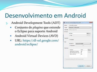 Desenvolvimento em Android
3.    Android Development Tools (ADT)
      Conjunto de plugins que extende
        o Eclipse para suporte Android
      Android Virtual Devices (AVD)
      URL: https://dl-ssl.google.com/
        android/eclipse/
 
