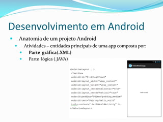Desenvolvimento em Android
       Anatomia de um projeto Android
         Atividades – entidades principais de uma app composta por:
           Parte gráfica(.XML)
           Parte lógica (.JAVA)
 