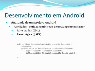 Desenvolvimento em Android
       Anatomia de um projeto Android
         Atividades – entidades principais de uma app composta por:
           Parte gráfica(.XML)
           Parte lógica (.JAVA)


            public class HelloWorldActivity extends Activity {
                @Override
                public void onCreate(Bundle savedInstanceState) {
                    super.onCreate(savedInstanceState);
                    setContentView(R.layout.activity_hello_world);
                }
            }
 