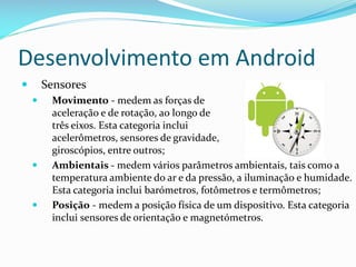 Desenvolvimento em Android
       Sensores
        Movimento - medem as forças de
         aceleração e de rotação, ao longo de
         três eixos. Esta categoria inclui
         acelerômetros, sensores de gravidade,
         giroscópios, entre outros;
        Ambientais - medem vários parâmetros ambientais, tais como a
         temperatura ambiente do ar e da pressão, a iluminação e humidade.
         Esta categoria inclui barómetros, fotômetros e termômetros;
        Posição - medem a posição física de um dispositivo. Esta categoria
         inclui sensores de orientação e magnetómetros.
 