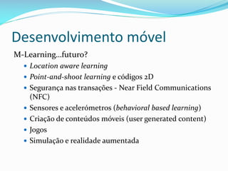 Desenvolvimento móvel
M-Learning…futuro?
   Location aware learning
   Point-and-shoot learning e códigos 2D
   Segurança nas transações - Near Field Communications
      (NFC)
     Sensores e acelerómetros (behavioral based learning)
     Criação de conteúdos móveis (user generated content)
     Jogos
     Simulação e realidade aumentada
 