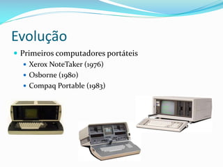 Evolução
 Primeiros computadores portáteis
    Xerox NoteTaker (1976)
    Osborne (1980)
    Compaq Portable (1983)
 