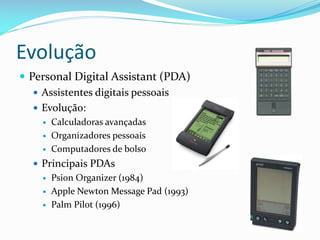 Evolução
 Personal Digital Assistant (PDA)
    Assistentes digitais pessoais
    Evolução:
       Calculadoras avançadas
       Organizadores pessoais
       Computadores de bolso
   Principais PDAs
       Psion Organizer (1984)
       Apple Newton Message Pad (1993)
       Palm Pilot (1996)
 