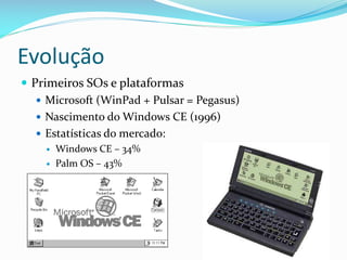 Evolução
 Primeiros SOs e plataformas
    Microsoft (WinPad + Pulsar = Pegasus)
    Nascimento do Windows CE (1996)
    Estatísticas do mercado:
       Windows CE – 34%
       Palm OS – 43%
 