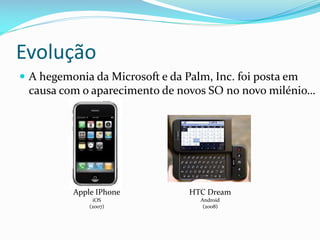 Evolução
 A hegemonia da Microsoft e da Palm, Inc. foi posta em
 causa com o aparecimento de novos SO no novo milénio…




          Apple IPhone           HTC Dream
               iOS                 Android
              (2007)                (2008)
 