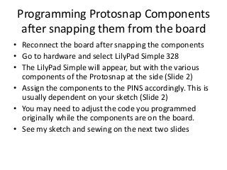 Programming Protosnap Components
after snapping them from the board
• Reconnect the board after snapping the components
• Go to hardware and select LilyPad Simple 328
• The LilyPad Simple will appear, but with the various
components of the Protosnap at the side (Slide 2)
• Assign the components to the PINS accordingly. This is
usually dependent on your sketch (Slide 2)
• You may need to adjust the code you programmed
originally while the components are on the board.
• See my sketch and sewing on the next two slides
 