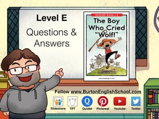 Questions &
Answers
Level E
Follow www.BurtonEnglishSchool.com
Slideshare Youtube TwitterTPT PinterestQuizlet
www.readinga-z.com
LEVELED BOOK • E
The Boy
Who Cried
“Wolf!”
An Aesop’s Fable
Retold by Anthony Curran
Illustrated by Jeff Ebbeler
 