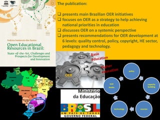 The publication:

 presents main Brazilian OER initiatives
 focuses on OER as a strategy to help achieving
  national priorities in education
 discusses OER on a systemic perspective
 presents recommendations for OER development at
  6 levels: quality control, policy, copyright, HE sector,
  pedagogy and technology.




                                                  policy

    OER

                              text                                   capacity
                             books                                   building




                                     technology            courses
 