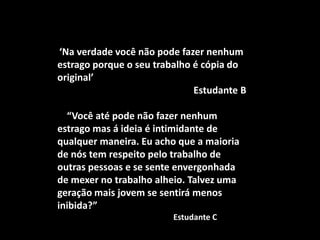 ‘Na verdade você não pode fazer nenhum
estrago porque o seu trabalho é cópia do
original’
                              Estudante B

  “Você até pode não fazer nenhum
estrago mas á ideia é intimidante de
qualquer maneira. Eu acho que a maioria
de nós tem respeito pelo trabalho de
outras pessoas e se sente envergonhada
de mexer no trabalho alheio. Talvez uma
geração mais jovem se sentirá menos
inibida?”
                         Estudante C
 