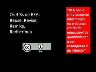 “REA não é
Os 4 Rs de REA:   simplesmente
Reuse, Revise,    informação
                  na web mas
Remixe,           conteúdo
Redistribua       educacioal de
                  qualidadepar
                  a ser
                  readaptado e
                  distribuído”
 