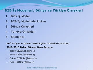 B2B İş Modelleri, Dünya ve Türkiye Örnekleri
1. B2B ĠĢ Modeli
2. B2B ĠĢ Modelinde Riskler
3. Dünya Örnekleri

4. Türkiye Örnekleri
5. Kaynakça
SAÜ E-İş ve E-Ticaret Teknolojileri Yönetimi (ENF531)
2012-2013 Bahar Dönemi Ödev Sunumu
•

Recep GEZER (Bölüm 1)

•

Murat AZĠMLĠ (Bölüm 2)

•

Özkan ÖZTÜRK (Bölüm 3)

•

Metin KÖTEN (Bölüm 4)
B2B İş Modelleri Dünya ve Türkiye Örnekleri

1

 