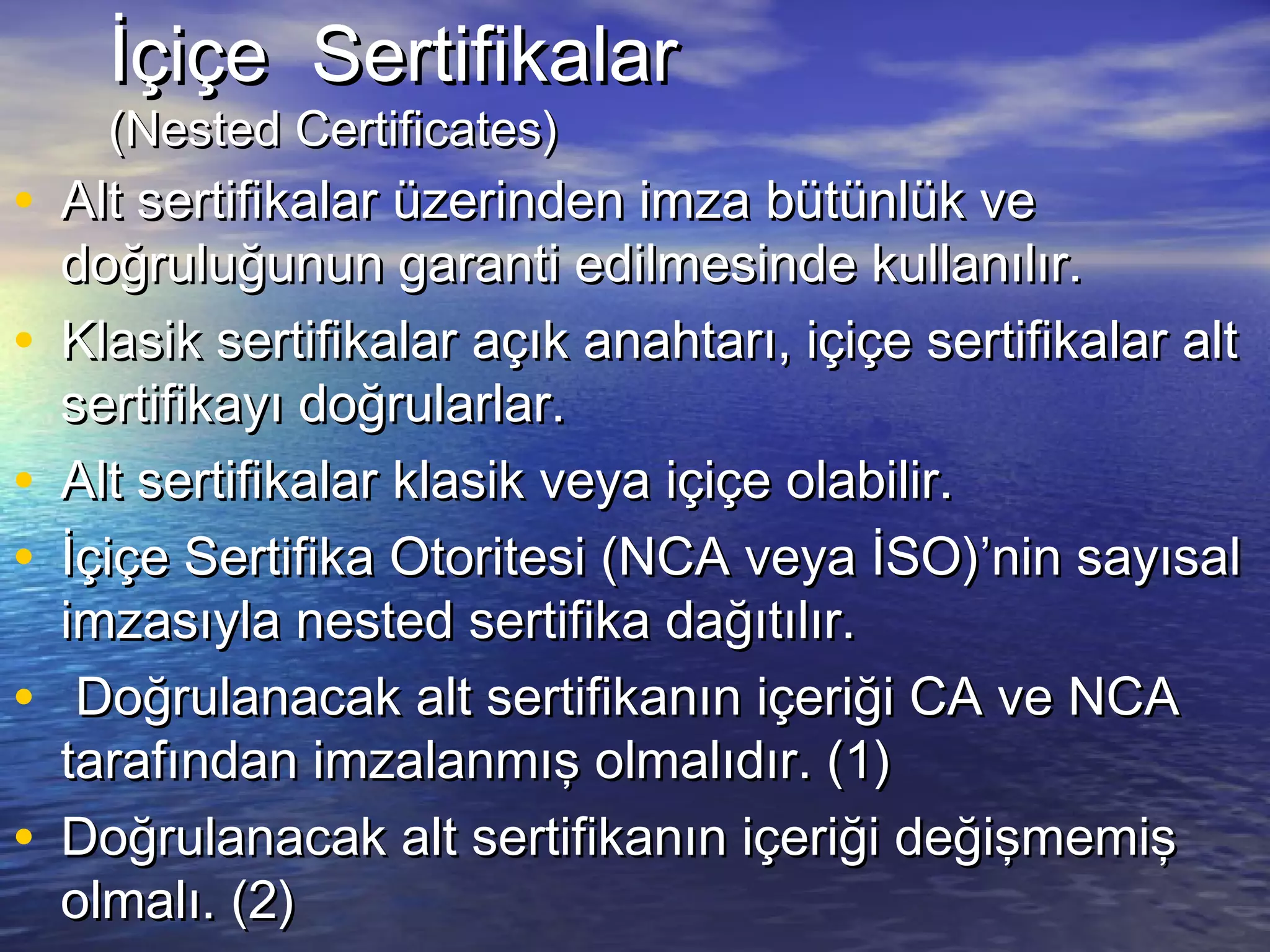 İİççiiççee SSeerrttiiffiikkaallaarr 
((NNeesstteedd CCeerrttiiffiiccaatteess)) 
• AAlltt sseerrttiiffiikkaallaarr üüzzeerriinnddeenn iimmzzaa bbüüttüünnllüükk vvee 
ddooğğrruulluuğğuunnuunn ggaarraannttii eeddiillmmeessiinnddee kkuullllaannııllıırr.. 
• KKllaassiikk sseerrttiiffiikkaallaarr aaççııkk aannaahhttaarrıı,, iiççiiççee sseerrttiiffiikkaallaarr aalltt 
sseerrttiiffiikkaayyıı ddooğğrruullaarrllaarr.. 
• AAlltt sseerrttiiffiikkaallaarr kkllaassiikk vveeyyaa iiççiiççee oollaabbiilliirr.. 
• İİççiiççee SSeerrttiiffiikkaa OOttoorriitteessii ((NNCCAA vveeyyaa İİSSOO))’’nniinn ssaayyııssaall 
iimmzzaassııyyllaa nneesstteedd sseerrttiiffiikkaa ddaağğııttııllıırr.. 
• DDooğğrruullaannaaccaakk aalltt sseerrttiiffiikkaannıınn iiççeerriiğğii CCAA vvee NNCCAA 
ttaarraaffıınnddaann iimmzzaallaannmmıışş oollmmaallııddıırr.. ((11)) 
• DDooğğrruullaannaaccaakk aalltt sseerrttiiffiikkaannıınn iiççeerriiğğii ddeeğğiişşmmeemmiişş 
oollmmaallıı.. ((22)) 
 