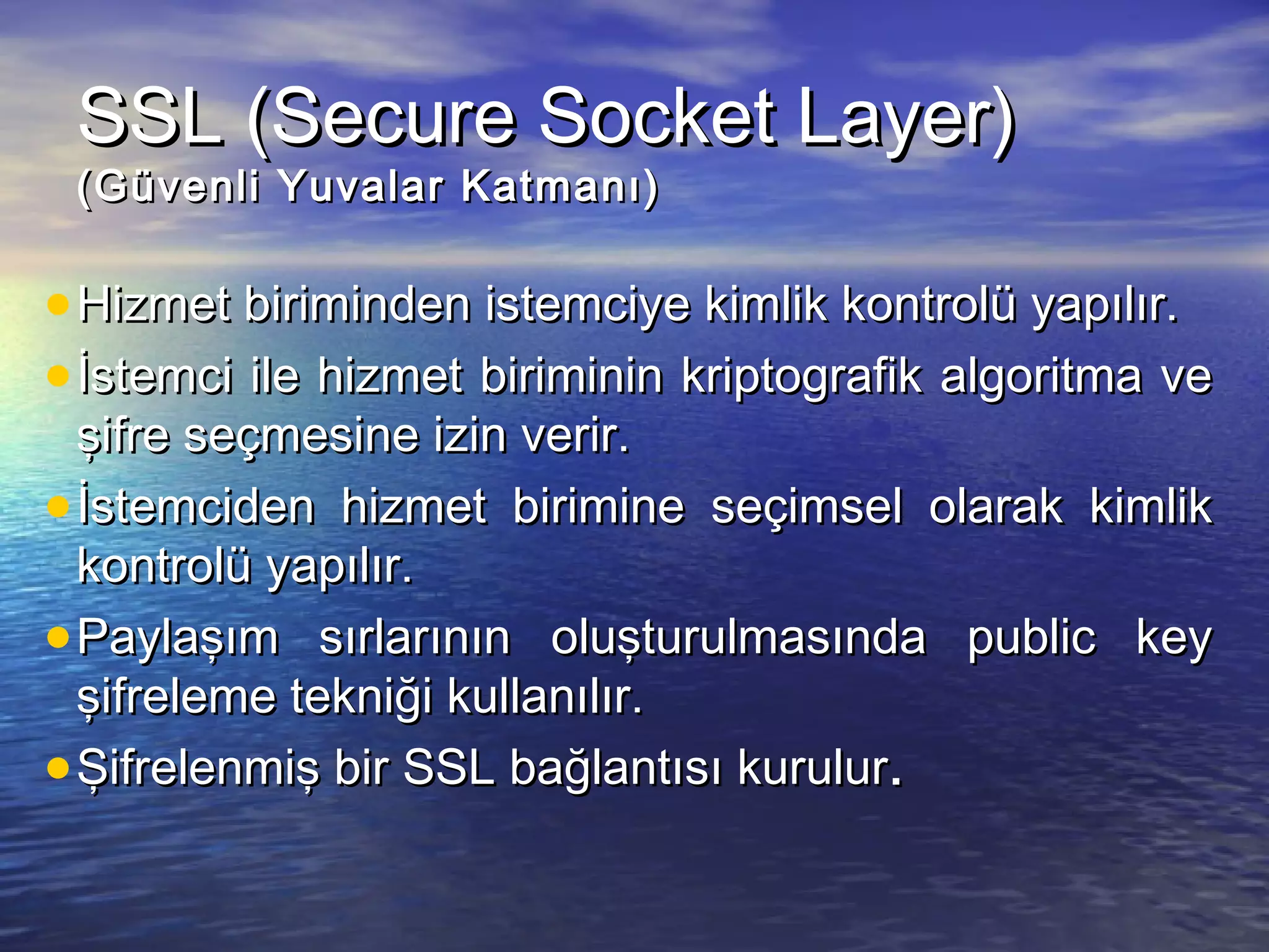 SSSSLL ((SSeeccuurree SSoocckkeett LLaayyeerr)) 
((GGüüvveennllii YYuuvvaallaarr KKaattmmaannıı)) 
·HHiizzmmeett bbiirriimmiinnddeenn iisstteemmcciiyyee kkiimmlliikk kkoonnttrroollüü yyaappııllıırr.. 
·İİsstteemmccii iillee hhiizzmmeett bbiirriimmiinniinn kkrriippttooggrraaffiikk aallggoorriittmmaa vvee 
şşiiffrree sseeççmmeessiinnee iizziinn vveerriirr.. 
·İİsstteemmcciiddeenn hhiizzmmeett bbiirriimmiinnee sseeççiimmsseell oollaarraakk kkiimmlliikk 
kkoonnttrroollüü yyaappııllıırr.. 
·PPaayyllaaşşıımm ssıırrllaarrıınnıınn oolluuşşttuurruullmmaassıınnddaa ppuubblliicc kkeeyy 
şşiiffrreelleemmee tteekknniiğğii kkuullllaannııllıırr.. 
·ŞŞiiffrreelleennmmiişş bbiirr SSSSLL bbaağğllaannttııssıı kkuurruulluurr.. 
 