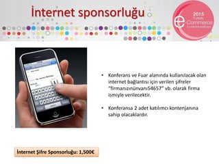 İnternet sponsorluğu
• Konferans ve Fuar alanında kullanılacak olan
internet bağlantısı için verilen şifreler
“firmanızınünvanı54657” vb. olarak firma
ismiyle verilecektir.
• Konferansa 2 adet katılımcı kontenjanına
sahip olacaklardır.
İnternet Şifre Sponsorluğu: 1,500€
 