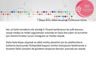 Her yıl farklı trendlerin ele alındığı E-Ticaret konferansın bu yılki konusu,
sosyal medya ve mobil uygulamalar arasında en fazla öne çıkan ve kurumlar
için önemli fırsatlar sunan Instagram ve Twitter olacak.
Daha fazla kişiye ulaşmak ve etkili marka yönetimi için bu platformların
kullanımı konusunda Türkiye’deki başarılı isimleri buluşturan konferansta e-
ticaretin farklı süreçleri de gündemi oluşturan konular arasında yer alacak.
 