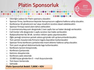 Platin Sponsorluk
• Etkinliğin sadece bir Platin sponsoru olacaktır.
• Sponsor firma, konferansın keynote konuşmacısını sağlama hakkına sahip olacaktır.
• Konferansa 10 yöneticisini ve/ veya misafirini ücretsiz davet edebilecektir.
• Sponsor firmaya stand alanı tahsis edilecektir.
• E-commerceturkey.com dergisinde 1 tam sayfa ilan ve haber desteği verilecektir.
• Call Center Life dergisinde 1 sayfa ücretsiz ilan hakkı verilecektir.
• Radyocallcenter’da 30 dk. ücretsiz reklam spotu yayınlanacaktır.
• Öğle yemeği süresince yemek salonu girişinde roll-up konumlandırılacaktır.
• Tüm yemek masalarında firmanın logolu bayrakları kullanılacaktır
• Sponsor firma konferans çantalarında insert ekleme hakkına sahip olacaktır.
• Tüm yazılı ve görsel dokümanlarda logo kullanılacaktır.
o Konferans tanıtım broşüründe,
o Konferans Çantasında
o Katılımcı dosyalarında
o Konferans web sitesinde
o 15.000 kişiye gönderilen E – mail duyurularında
o Tüm basın ilanlarında
o Sahnede
Platin Sponsorluk Bedeli: 7,000€ + KDV
 