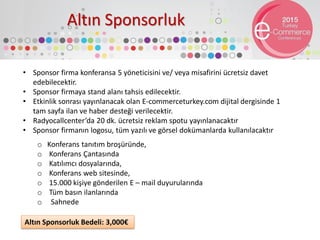 Altın Sponsorluk
• Sponsor firma konferansa 5 yöneticisini ve/ veya misafirini ücretsiz davet
edebilecektir.
• Sponsor firmaya stand alanı tahsis edilecektir.
• Etkinlik sonrası yayınlanacak olan E-commerceturkey.com dijital dergisinde 1
tam sayfa ilan ve haber desteği verilecektir.
• Radyocallcenter’da 20 dk. ücretsiz reklam spotu yayınlanacaktır
• Sponsor firmanın logosu, tüm yazılı ve görsel dokümanlarda kullanılacaktır
o Konferans tanıtım broşüründe,
o Konferans Çantasında
o Katılımcı dosyalarında,
o Konferans web sitesinde,
o 15.000 kişiye gönderilen E – mail duyurularında
o Tüm basın ilanlarında
o Sahnede
Altın Sponsorluk Bedeli: 3,000€
 