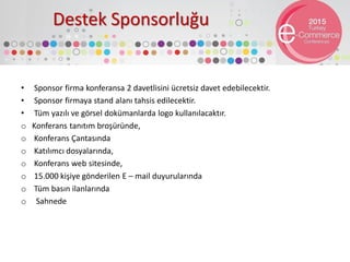Destek Sponsorluğu
• Sponsor firma konferansa 2 davetlisini ücretsiz davet edebilecektir.
• Sponsor firmaya stand alanı tahsis edilecektir.
• Tüm yazılı ve görsel dokümanlarda logo kullanılacaktır.
o Konferans tanıtım broşüründe,
o Konferans Çantasında
o Katılımcı dosyalarında,
o Konferans web sitesinde,
o 15.000 kişiye gönderilen E – mail duyurularında
o Tüm basın ilanlarında
o Sahnede
 