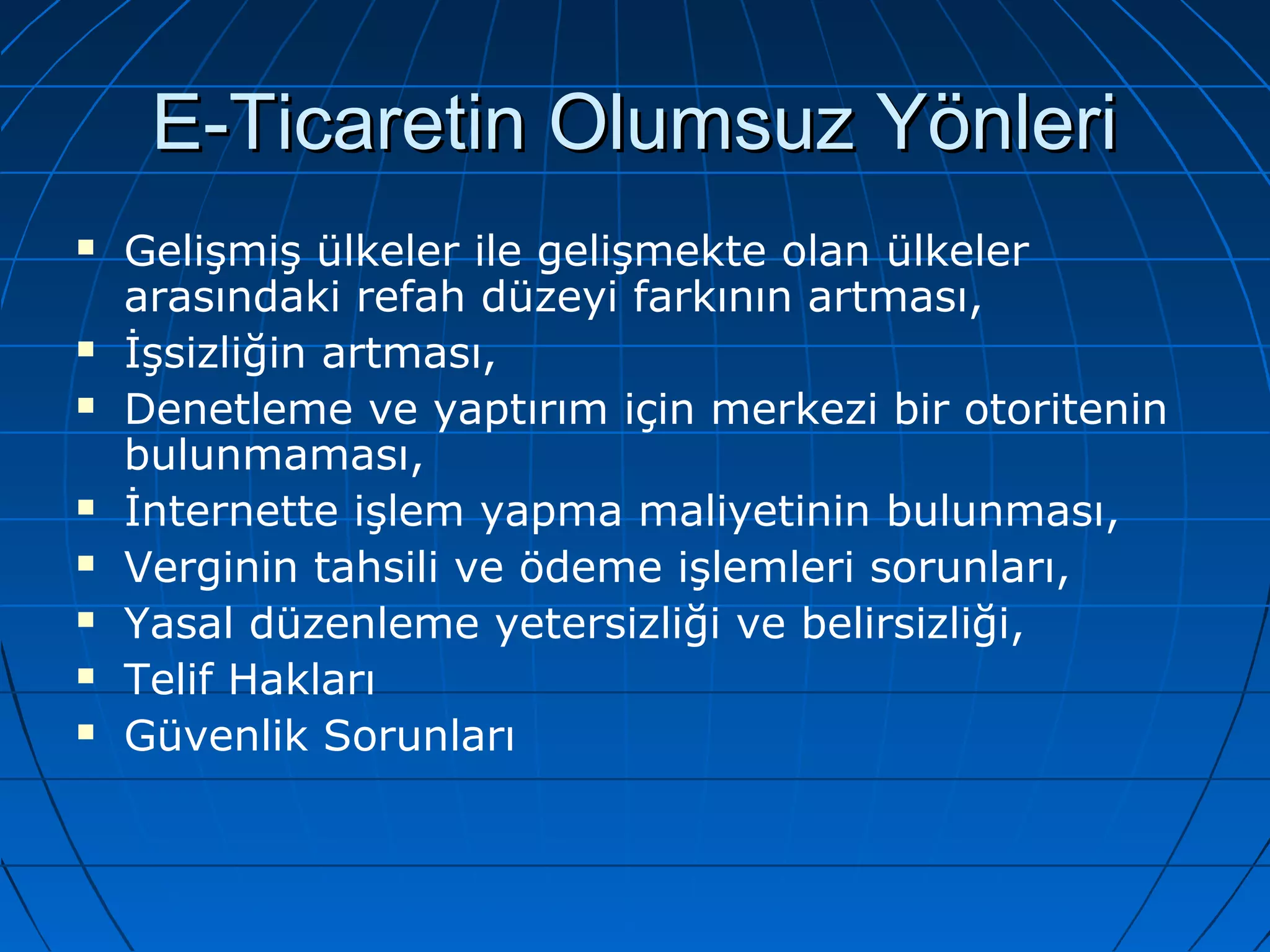 EE--TTiiccaarreettiinn OOlluummssuuzz YYöönnlleerrii 
 Gelişmiş ülkeler ile gelişmekte olan ülkeler 
arasındaki refah düzeyi farkının artması, 
 İşsizliğin artması, 
 Denetleme ve yaptırım için merkezi bir otoritenin 
bulunmaması, 
 İnternette işlem yapma maliyetinin bulunması, 
 Verginin tahsili ve ödeme işlemleri sorunları, 
 Yasal düzenleme yetersizliği ve belirsizliği, 
 Telif Hakları 
 Güvenlik Sorunları 
 