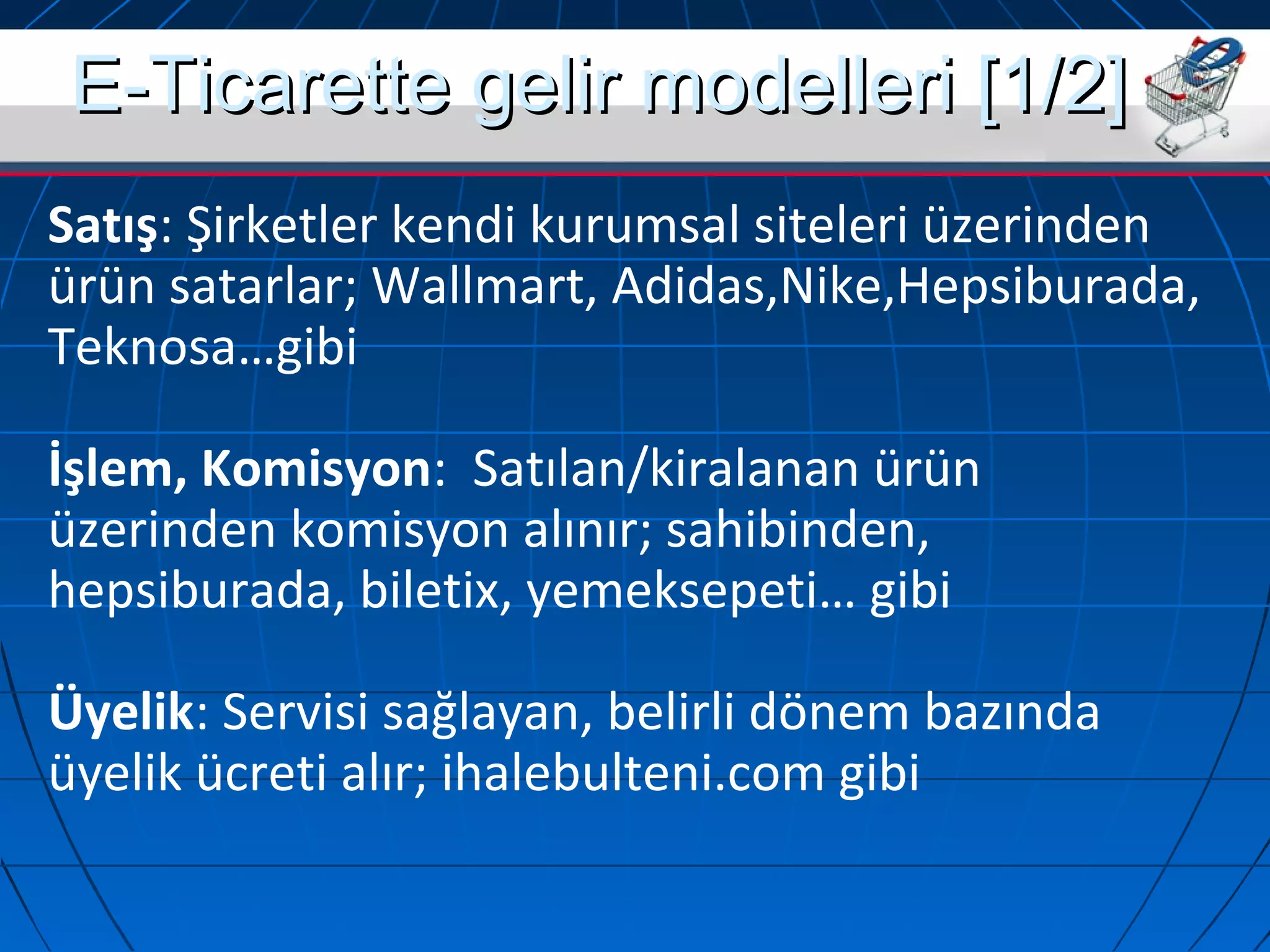EE--TTiiccaarreettttee ggeelliirr mmooddeelllleerrii [[11//22]] 
Satış: Şirketler kendi kurumsal siteleri üzerinden 
ürün satarlar; Wallmart, Adidas,Nike,Hepsiburada, 
Teknosa…gibi 
İşlem, Komisyon: Satılan/kiralanan ürün 
üzerinden komisyon alınır; sahibinden, 
hepsiburada, biletix, yemeksepeti… gibi 
Üyelik: Servisi sağlayan, belirli dönem bazında 
üyelik ücreti alır; ihalebulteni.com gibi 
 