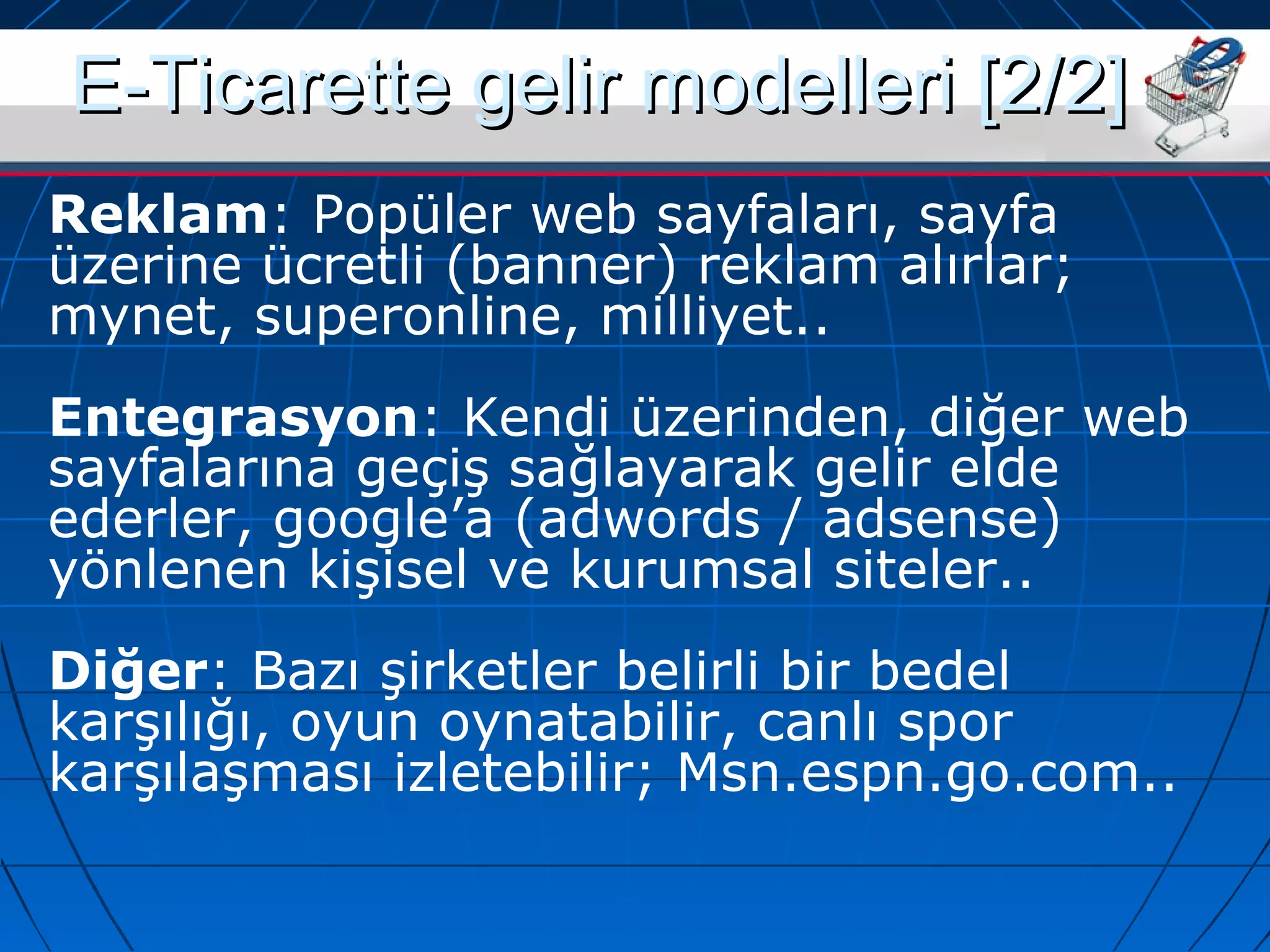 EE--TTiiccaarreettttee ggeelliirr mmooddeelllleerrii [[22//22]] 
Reklam: Popüler web sayfaları, sayfa 
üzerine ücretli (banner) reklam alırlar; 
mynet, superonline, milliyet.. 
Entegrasyon: Kendi üzerinden, diğer web 
sayfalarına geçiş sağlayarak gelir elde 
ederler, google’a (adwords / adsense) 
yönlenen kişisel ve kurumsal siteler.. 
Diğer: Bazı şirketler belirli bir bedel 
karşılığı, oyun oynatabilir, canlı spor 
karşılaşması izletebilir; Msn.espn.go.com.. 
 