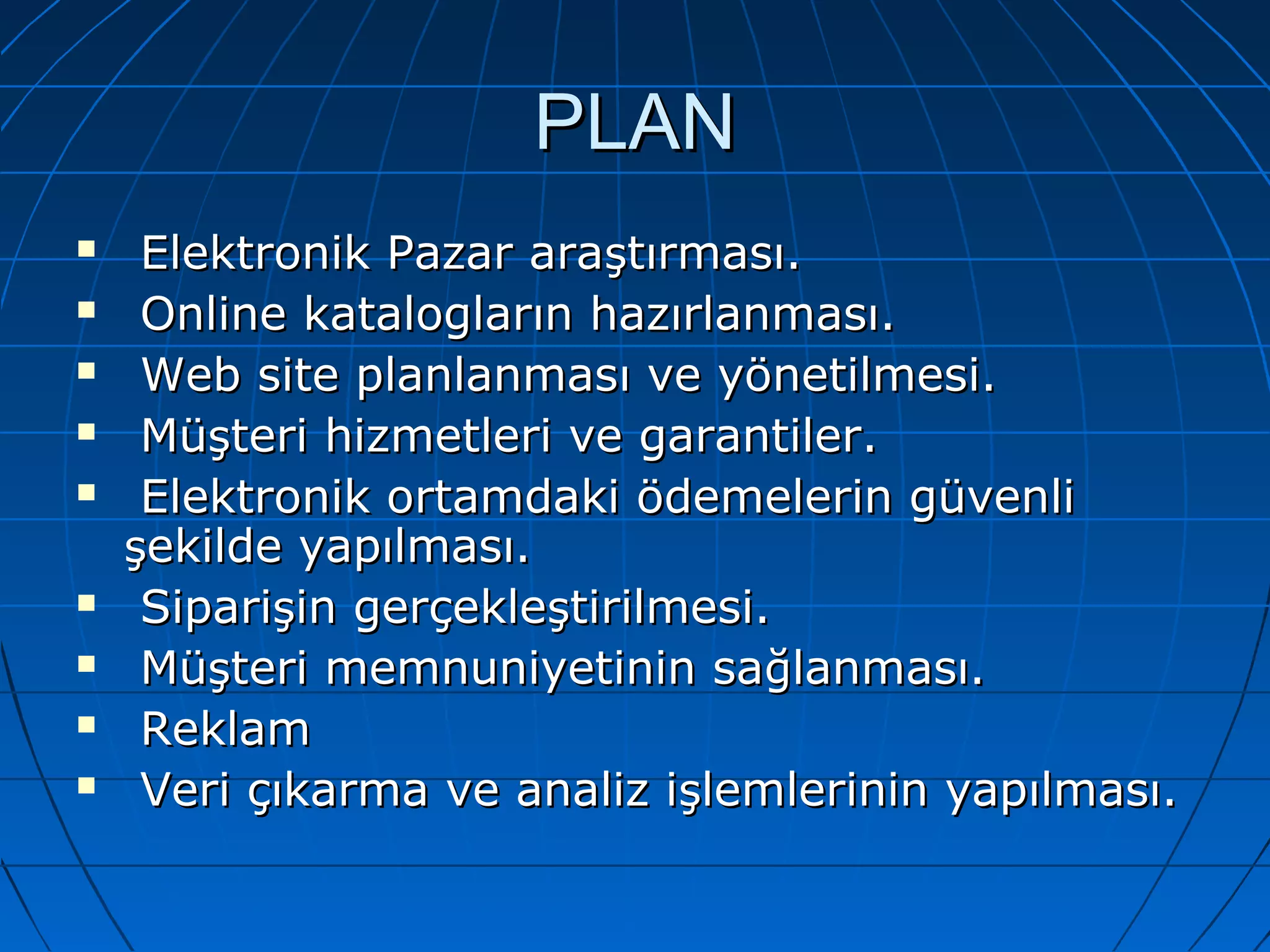 PPLLAANN 
 EElleekkttrroonniikk PPaazzaarr aarraaşşttıırrmmaassıı.. 
 OOnnlliinnee kkaattaallooggllaarrıınn hhaazzıırrllaannmmaassıı.. 
 WWeebb ssiittee ppllaannllaannmmaassıı vvee yyöönneettiillmmeessii.. 
 MMüüşştteerrii hhiizzmmeettlleerrii vvee ggaarraannttiilleerr.. 
 EElleekkttrroonniikk oorrttaammddaakkii ööddeemmeelleerriinn ggüüvveennllii 
şşeekkiillddee yyaappııllmmaassıı.. 
 SSiippaarriişşiinn ggeerrççeekklleeşşttiirriillmmeessii.. 
 MMüüşştteerrii mmeemmnnuunniiyyeettiinniinn ssaağğllaannmmaassıı.. 
 RReekkllaamm 
 VVeerrii ççııkkaarrmmaa vvee aannaalliizz iişşlleemmlleerriinniinn yyaappııllmmaassıı.. 
 