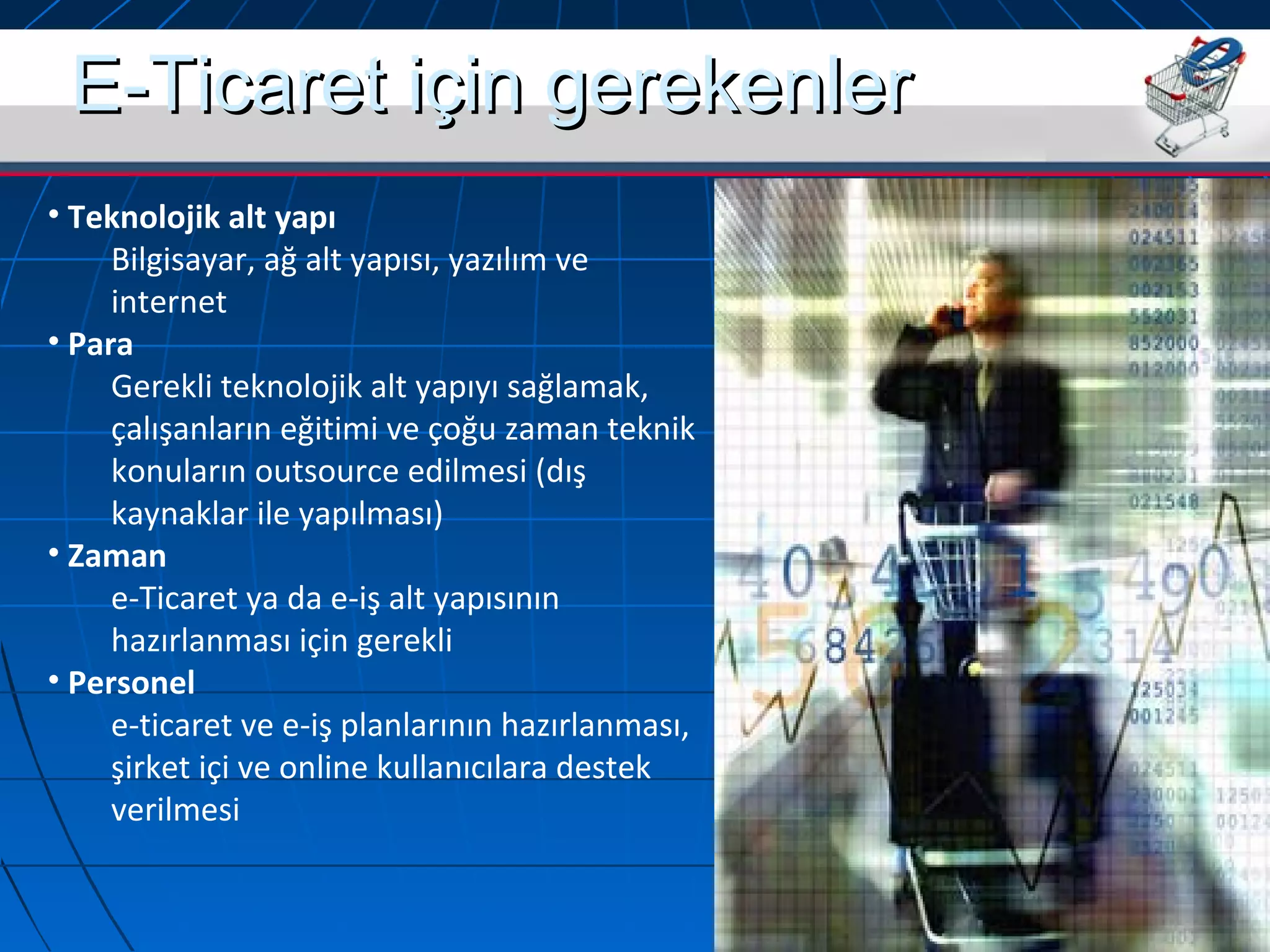 EE--TTiiccaarreett iiççiinn ggeerreekkeennlleerr 
• Teknolojik alt yapı 
Bilgisayar, ağ alt yapısı, yazılım ve 
internet 
• Para 
Gerekli teknolojik alt yapıyı sağlamak, 
çalışanların eğitimi ve çoğu zaman teknik 
konuların outsource edilmesi (dış 
kaynaklar ile yapılması) 
• Zaman 
e-Ticaret ya da e-iş alt yapısının 
hazırlanması için gerekli 
• Personel 
e-ticaret ve e-iş planlarının hazırlanması, 
şirket içi ve online kullanıcılara destek 
verilmesi 
 