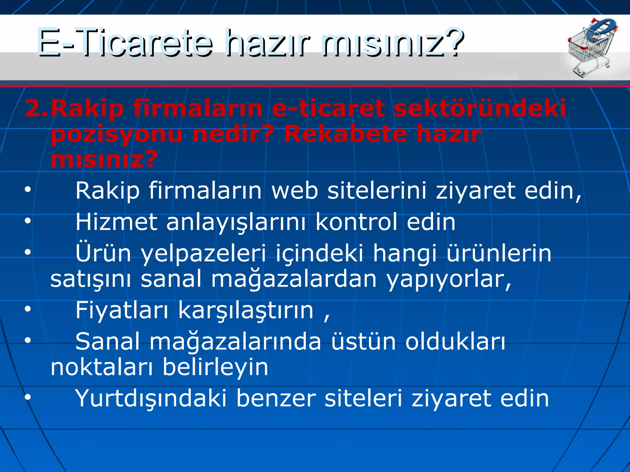 EE--TTiiccaarreettee hhaazzıırr mmııssıınnıızz?? 
2.Rakip firmaların e-ticaret sektöründeki 
pozisyonu nedir? Rekabete hazır 
mısınız? 
• Rakip firmaların web sitelerini ziyaret edin, 
• Hizmet anlayışlarını kontrol edin 
• Ürün yelpazeleri içindeki hangi ürünlerin 
satışını sanal mağazalardan yapıyorlar, 
• Fiyatları karşılaştırın , 
• Sanal mağazalarında üstün oldukları 
noktaları belirleyin 
• Yurtdışındaki benzer siteleri ziyaret edin 
 