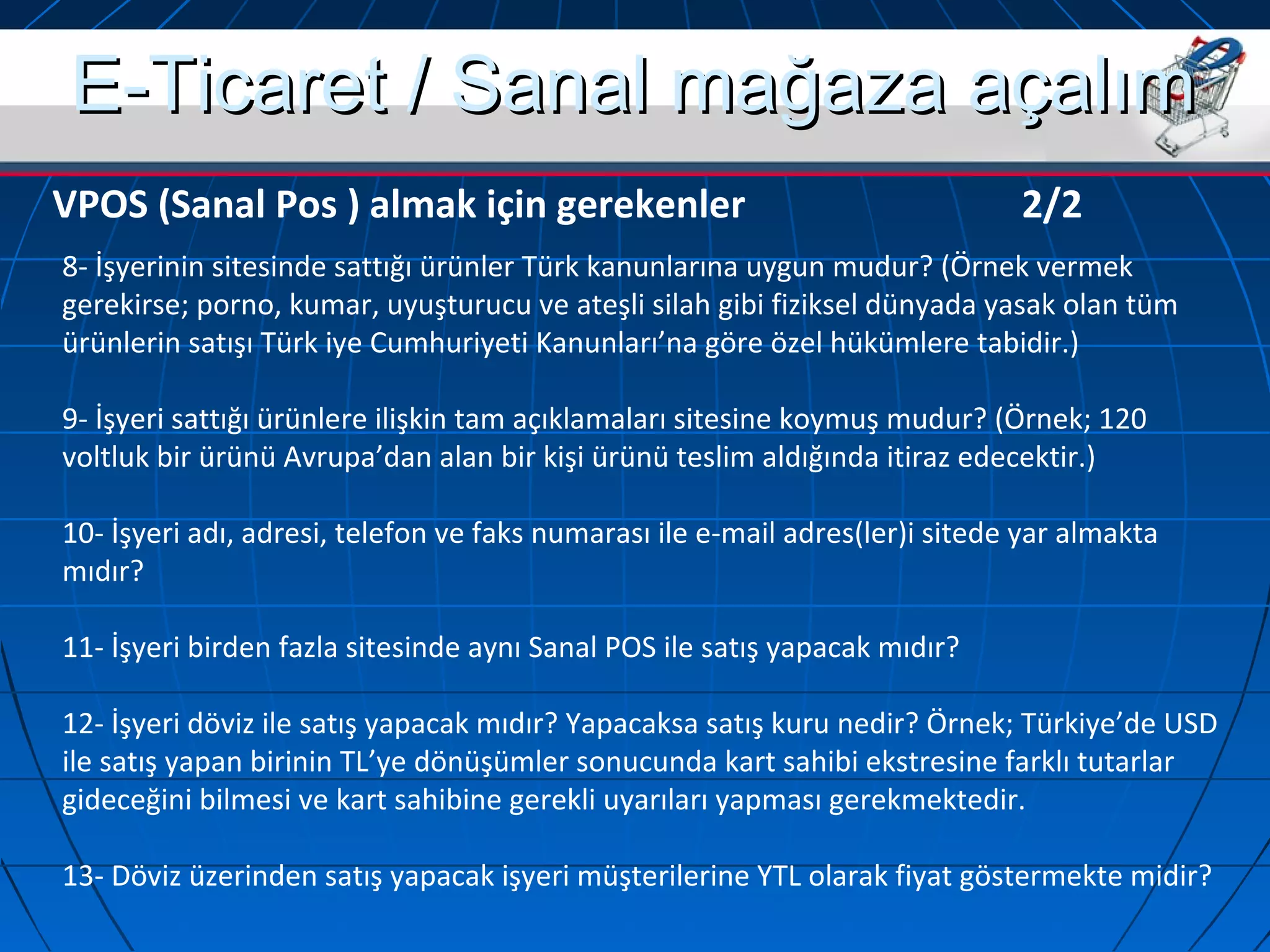 EE--TTiiccaarreett // SSaannaall mmaağğaazzaa aaççaallıımm 
VPOS (Sanal Pos ) almak için gerekenler 2/2 
8- İşyerinin sitesinde sattığı ürünler Türk kanunlarına uygun mudur? (Örnek vermek 
gerekirse; porno, kumar, uyuşturucu ve ateşli silah gibi fiziksel dünyada yasak olan tüm 
ürünlerin satışı Türk iye Cumhuriyeti Kanunları’na göre özel hükümlere tabidir.) 
9- İşyeri sattığı ürünlere ilişkin tam açıklamaları sitesine koymuş mudur? (Örnek; 120 
voltluk bir ürünü Avrupa’dan alan bir kişi ürünü teslim aldığında itiraz edecektir.) 
10- İşyeri adı, adresi, telefon ve faks numarası ile e-mail adres(ler)i sitede yar almakta 
mıdır? 
11- İşyeri birden fazla sitesinde aynı Sanal POS ile satış yapacak mıdır? 
12- İşyeri döviz ile satış yapacak mıdır? Yapacaksa satış kuru nedir? Örnek; Türkiye’de USD 
ile satış yapan birinin TL’ye dönüşümler sonucunda kart sahibi ekstresine farklı tutarlar 
gideceğini bilmesi ve kart sahibine gerekli uyarıları yapması gerekmektedir. 
13- Döviz üzerinden satış yapacak işyeri müşterilerine YTL olarak fiyat göstermekte midir? 
 