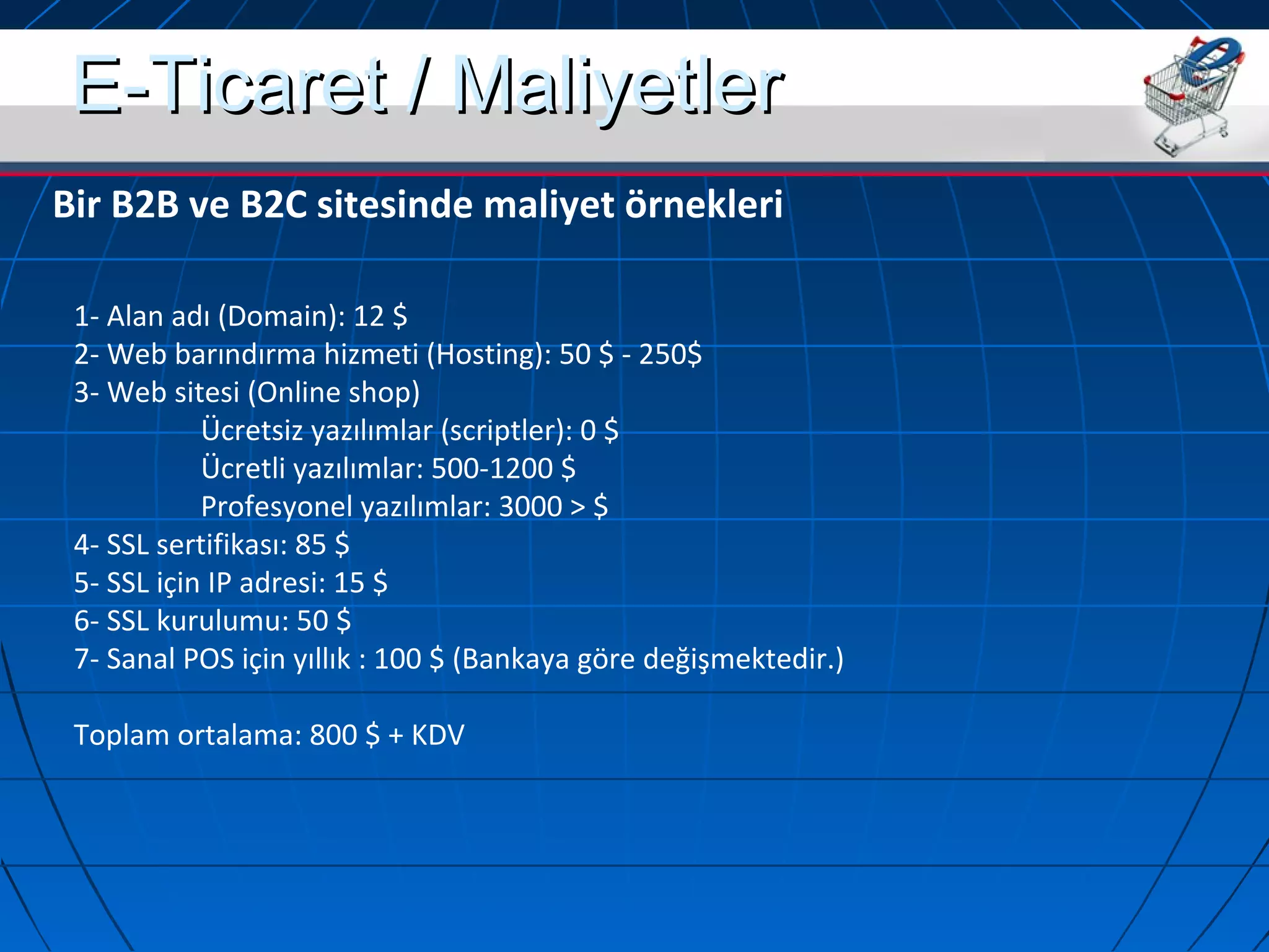 EE--TTiiccaarreett // MMaalliiyyeettlleerr 
Bir B2B ve B2C sitesinde maliyet örnekleri 
1- Alan adı (Domain): 12 $ 
2- Web barındırma hizmeti (Hosting): 50 $ - 250$ 
3- Web sitesi (Online shop) 
Ücretsiz yazılımlar (scriptler): 0 $ 
Ücretli yazılımlar: 500-1200 $ 
Profesyonel yazılımlar: 3000 > $ 
4- SSL sertifikası: 85 $ 
5- SSL için IP adresi: 15 $ 
6- SSL kurulumu: 50 $ 
7- Sanal POS için yıllık : 100 $ (Bankaya göre değişmektedir.) 
Toplam ortalama: 800 $ + KDV 
 