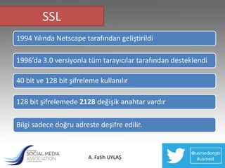 SSL
1994 Yılında Netscape tarafından geliştirildi

1996’da 3.0 versiyonla tüm tarayıcılar tarafından desteklendi

40 bit ve 128 bit şifreleme kullanılır

128 bit şifrelemede 2128 değişik anahtar vardır

Bilgi sadece doğru adreste deşifre edilir.



                        A. Fatih UYLAŞ
 